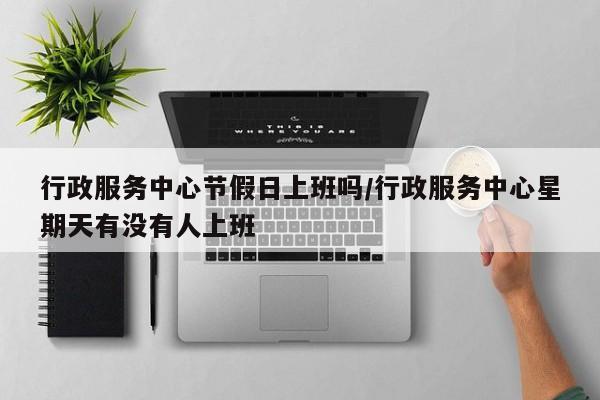 行政服务中心节假日上班吗/行政服务中心星期天有没有人上班