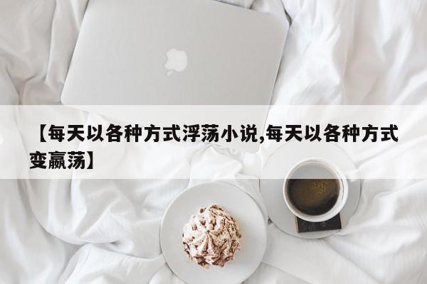 【每天以各种方式浮荡小说,每天以各种方式变嬴荡】
