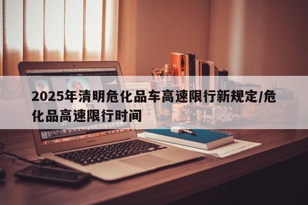 2025年清明危化品车高速限行新规定/危化品高速限行时间