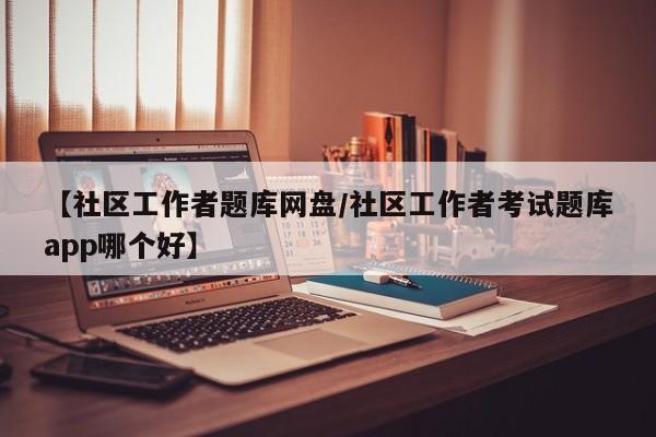 【社区工作者题库网盘/社区工作者考试题库app哪个好】