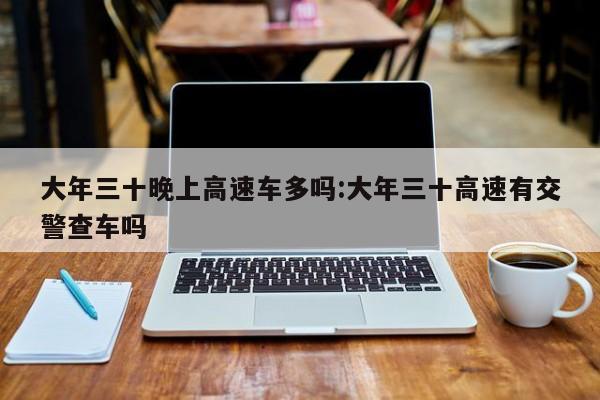 大年三十晚上高速车多吗:大年三十高速有交警查车吗
