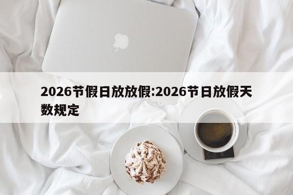 2026节假日放放假:2026节日放假天数规定