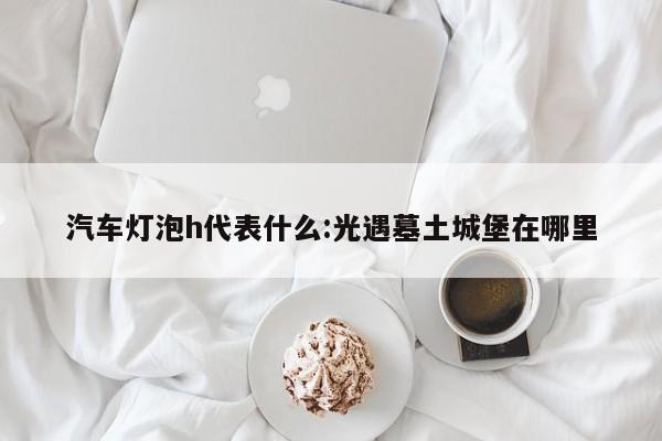 汽车灯泡h代表什么:光遇墓土城堡在哪里
