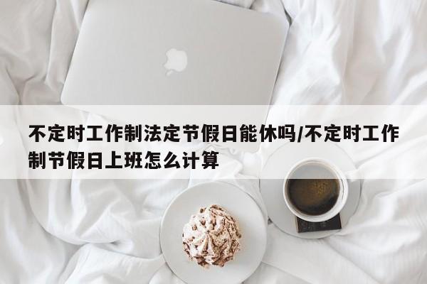 不定时工作制法定节假日能休吗/不定时工作制节假日上班怎么计算
