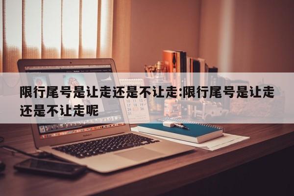 限行尾号是让走还是不让走:限行尾号是让走还是不让走呢