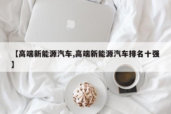 【高端新能源汽车,高端新能源汽车排名十强】