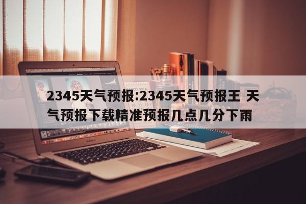 2345天气预报:2345天气预报王 天气预报下载精准预报几点几分下雨