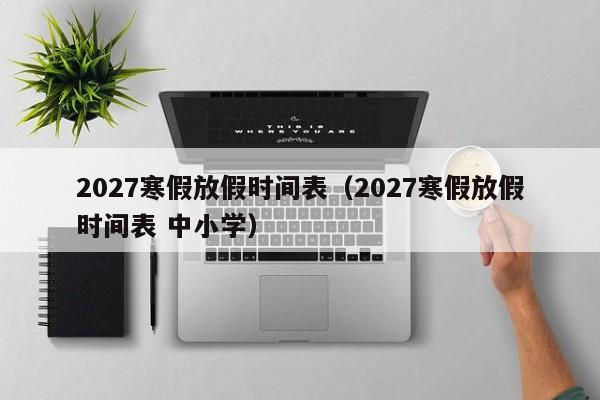 2027寒假放假时间表(2027寒假放假时间表 中小学)