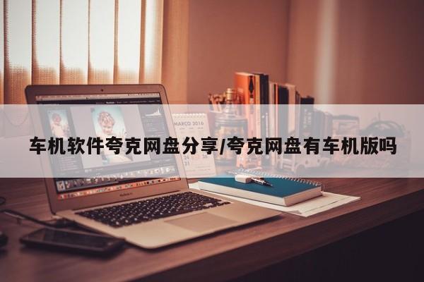 车机软件夸克网盘分享/夸克网盘有车机版吗