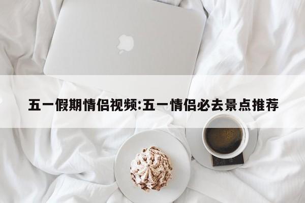 五一假期情侣视频:五一情侣必去景点推荐