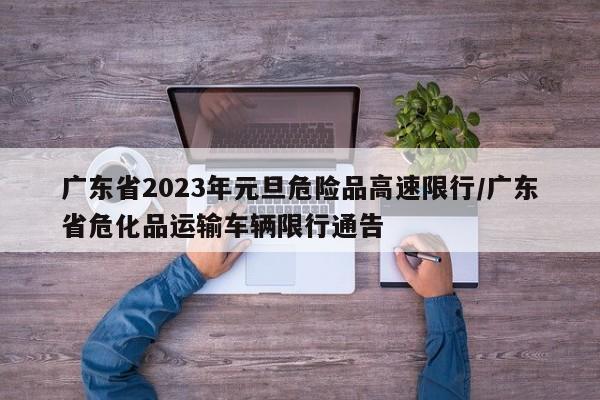 广东省2023年元旦危险品高速限行/广东省危化品运输车辆限行通告