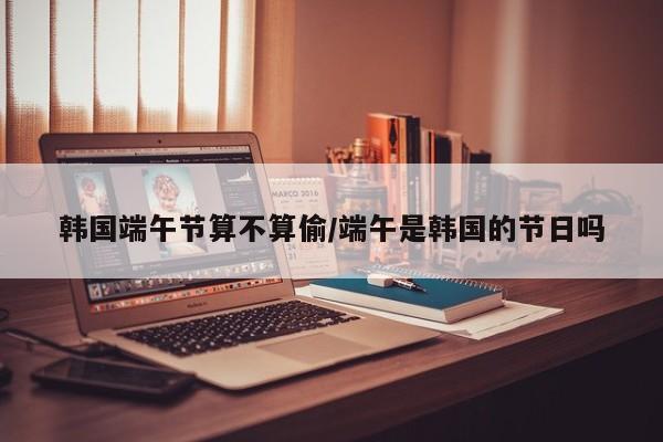 韩国端午节算不算偷/端午是韩国的节日吗