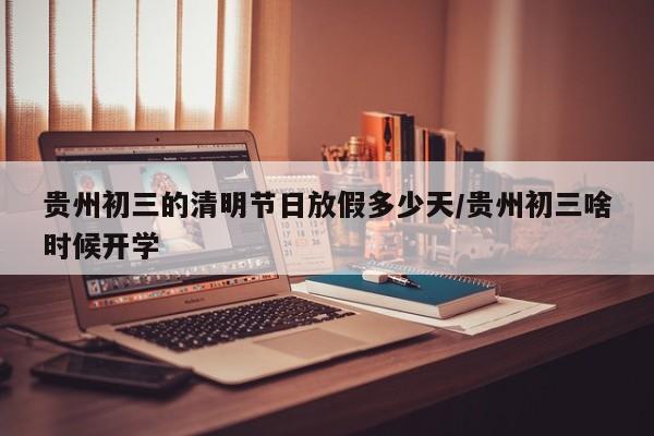 贵州初三的清明节日放假多少天/贵州初三啥时候开学