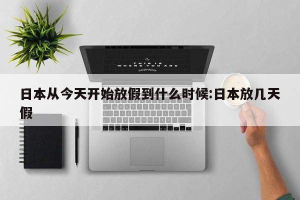 日本从今天开始放假到什么时候:日本放几天假