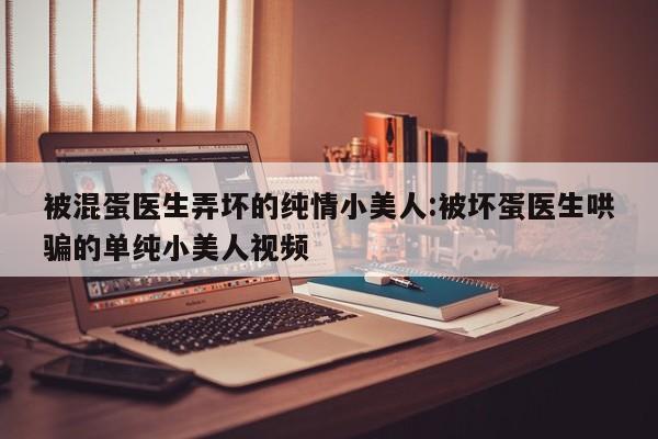 被混蛋医生弄坏的纯情小美人:被坏蛋医生哄骗的单纯小美人视频