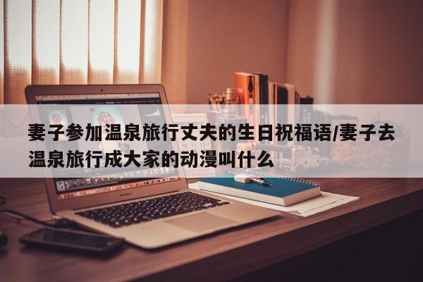 妻子参加温泉旅行丈夫的生日祝福语/妻子去温泉旅行成大家的动漫叫什么