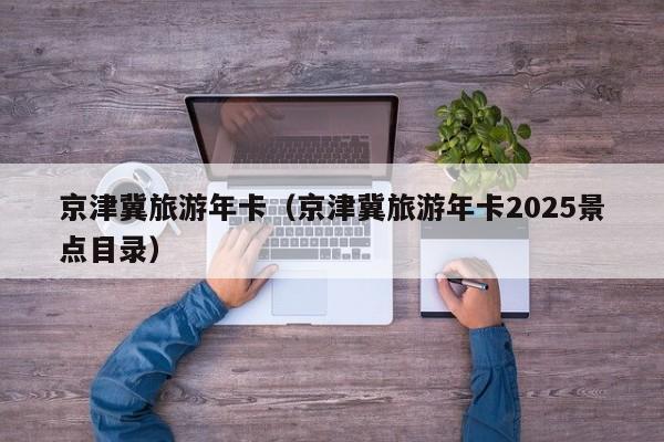 京津冀旅游年卡(京津冀旅游年卡2025景点目录)
