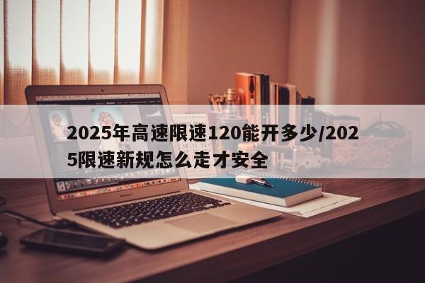 2025年高速限速120能开多少/2025限速新规怎么走才安全