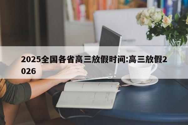 2025全国各省高三放假时间:高三放假2026