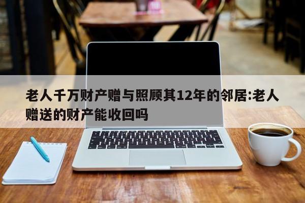 老人千万财产赠与照顾其12年的邻居:老人赠送的财产能收回吗
