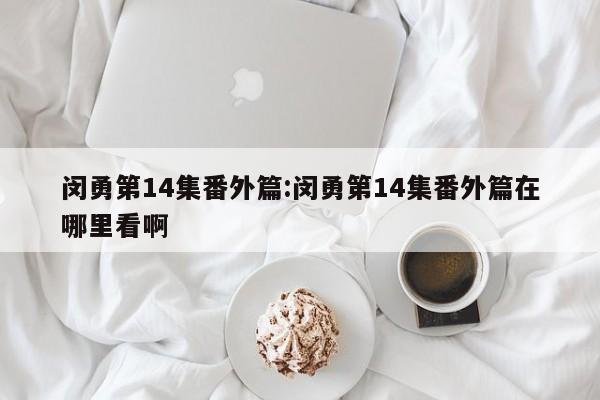 闵勇第14集番外篇:闵勇第14集番外篇在哪里看啊