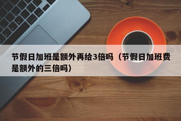 节假日加班是额外再给3倍吗(节假日加班费是额外的三倍吗)