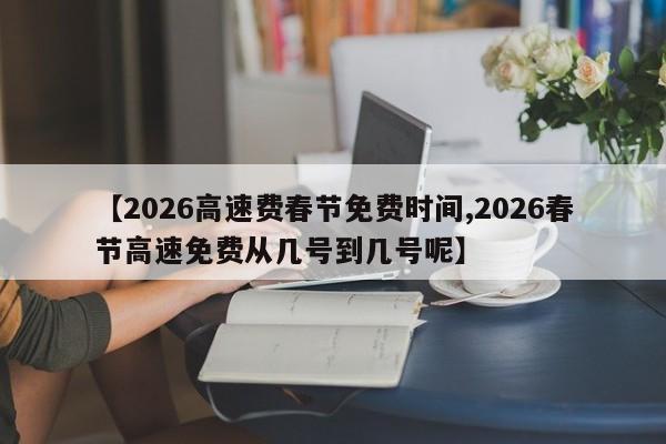 【2026高速费春节免费时间,2026春节高速免费从几号到几号呢】