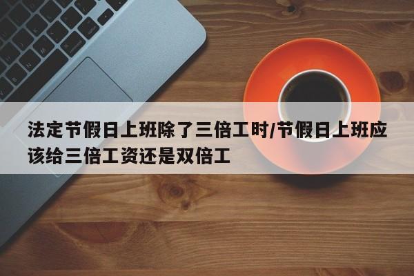 法定节假日上班除了三倍工时/节假日上班应该给三倍工资还是双倍工
