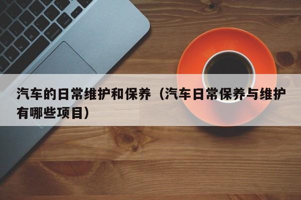 汽车的日常维护和保养(汽车日常保养与维护有哪些项目)