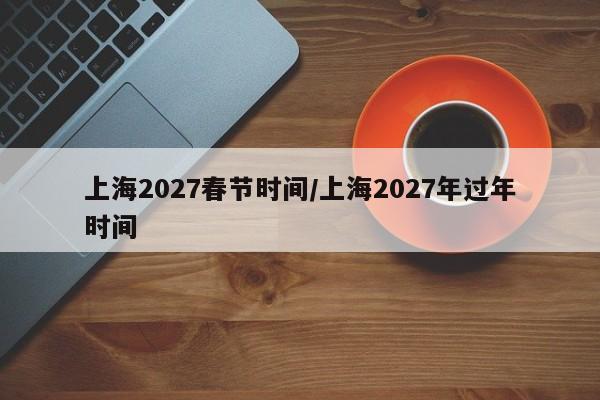 上海2027春节时间/上海2027年过年时间