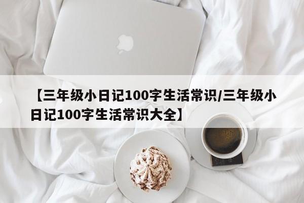 【三年级小日记100字生活常识/三年级小日记100字生活常识大全】
