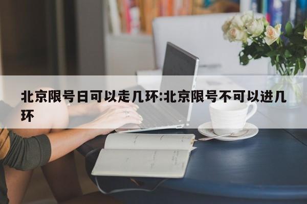 北京限号日可以走几环:北京限号不可以进几环
