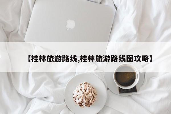 【桂林旅游路线,桂林旅游路线图攻略】