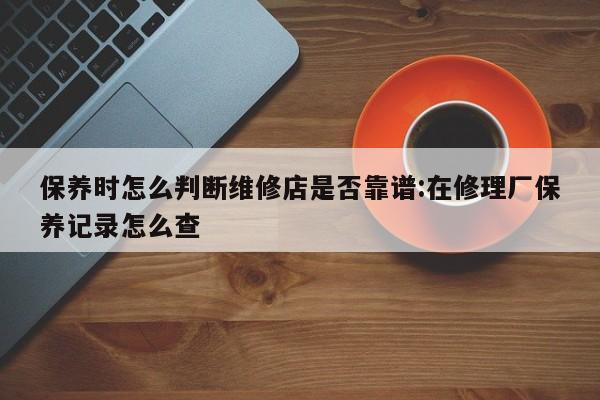 保养时怎么判断维修店是否靠谱:在修理厂保养记录怎么查