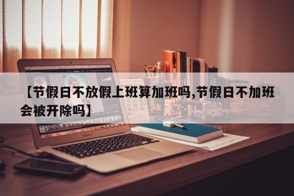 【节假日不放假上班算加班吗,节假日不加班会被开除吗】