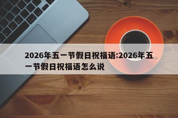 2026年五一节假日祝福语:2026年五一节假日祝福语怎么说