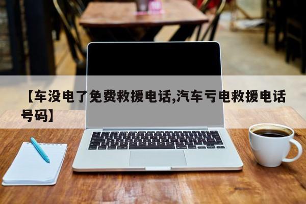 【车没电了免费救援电话,汽车亏电救援电话号码】