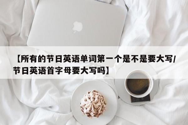 【所有的节日英语单词第一个是不是要大写/节日英语首字母要大写吗】