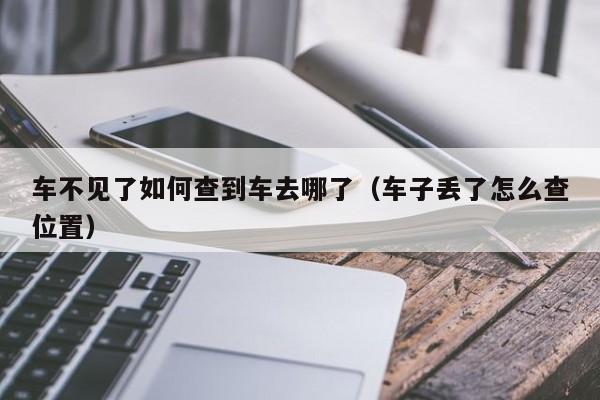 车不见了如何查到车去哪了(车子丢了怎么查位置)