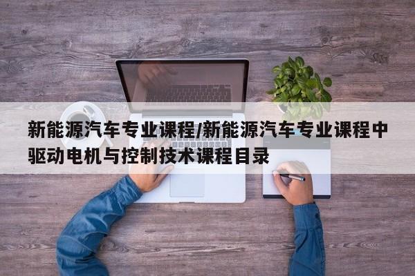 新能源汽车专业课程/新能源汽车专业课程中驱动电机与控制技术课程目录