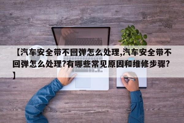 【汽车安全带不回弹怎么处理,汽车安全带不回弹怎么处理?有哪些常见原因和维修步骤?】