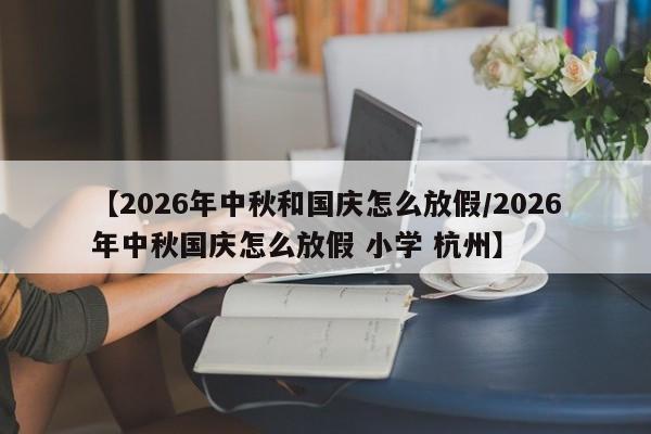 【2026年中秋和国庆怎么放假/2026年中秋国庆怎么放假 小学 杭州】