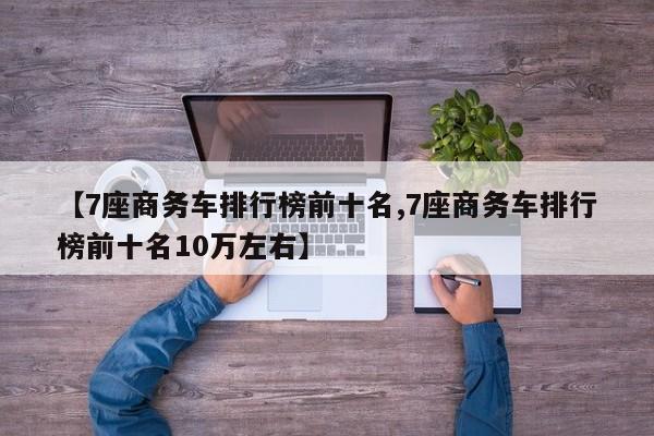 【7座商务车排行榜前十名,7座商务车排行榜前十名10万左右】