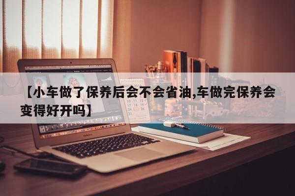 【小车做了保养后会不会省油,车做完保养会变得好开吗】