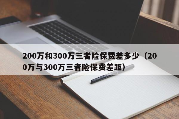 200万和300万三者险保费差多少(200万与300万三者险保费差距)