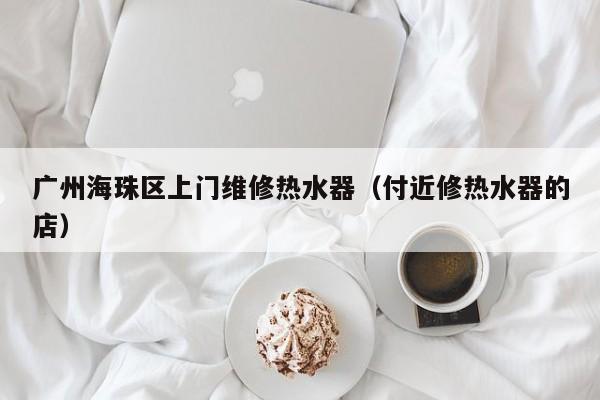 广州海珠区上门维修热水器(付近修热水器的店)