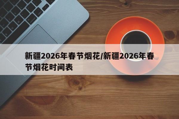 新疆2026年春节烟花/新疆2026年春节烟花时间表