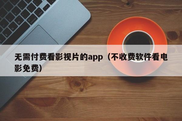 无需付费看影视片的app(不收费软件看电影免费)