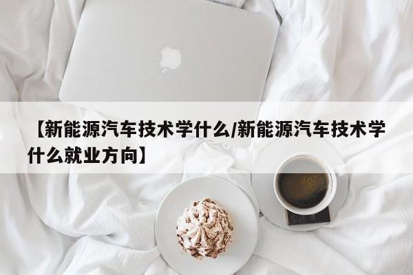 【新能源汽车技术学什么/新能源汽车技术学什么就业方向】