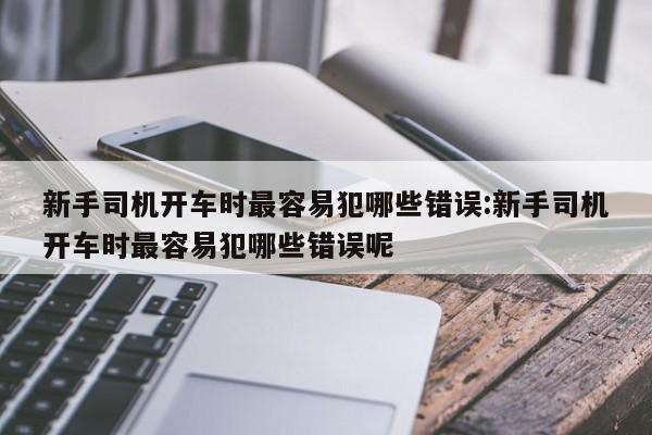 新手司机开车时最容易犯哪些错误:新手司机开车时最容易犯哪些错误呢